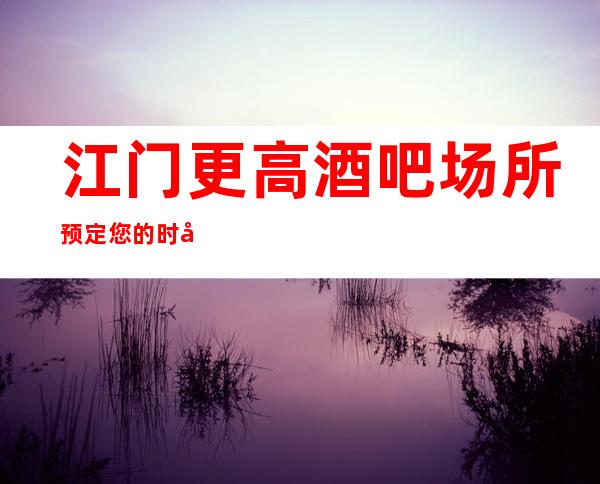 江门更高酒吧场所预定您的时尚，您的娱乐！