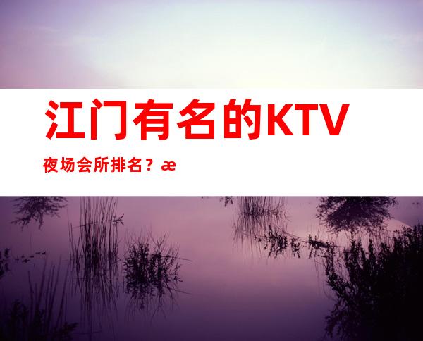 江门有名的KTV夜场会所排名?您的时尚,您的娱乐!