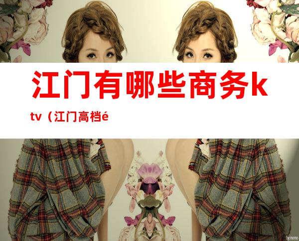 江门有哪些商务ktv(江门高档酒楼)