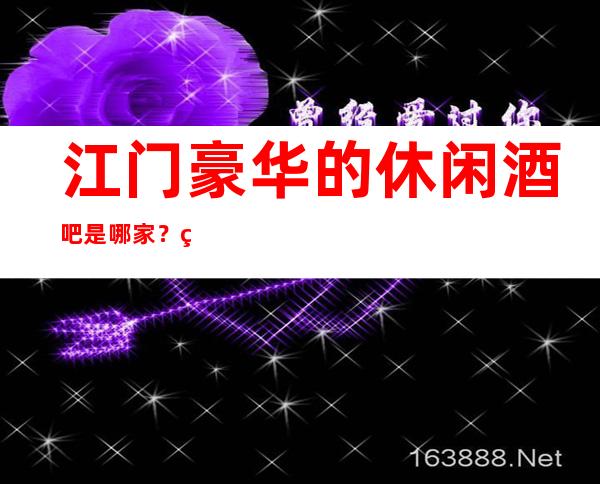 江门豪华的休闲酒吧是哪家?精彩生活,快乐欢唱!