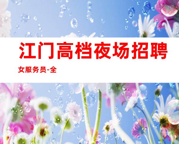 江门高档夜场招聘女服务员-全市素质收获满满