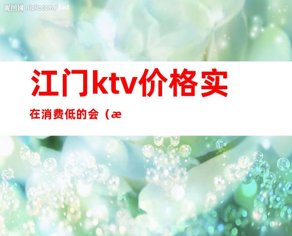 江门ktv价格实在消费低的会(江门ktv哪里好玩)