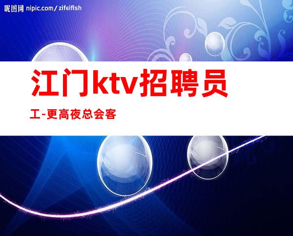 江门ktv招聘员工-更高夜总会客源稳定带你无压力挣