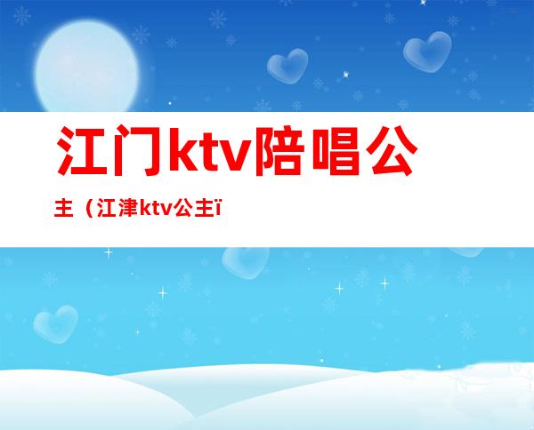 江门ktv陪唱公主(江津ktv公主)