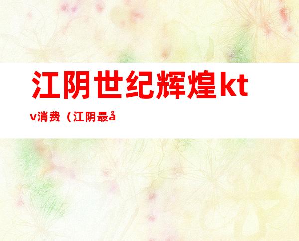 江阴世纪辉煌ktv消费(江阴最大的ktv是哪家)