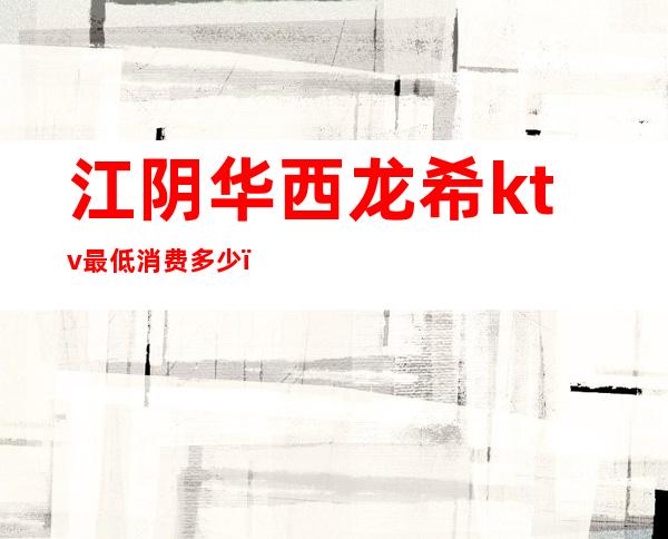 江阴华西龙希ktv最低消费多少(江阴华西龙希ktv最低消费多少钱)