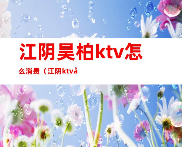 江阴昊柏ktv怎么消费（江阴ktv哪里比较便宜）