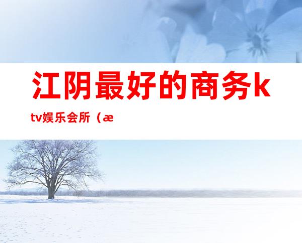江阴最好的商务ktv娱乐会所(江阴国际大酒店娱乐会所)
