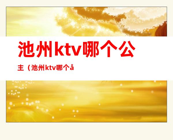 池州ktv哪个公主（池州ktv哪个公主最好）