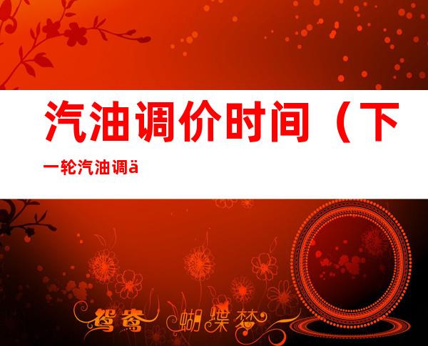 汽油调价时间（下一轮汽油调价时间）