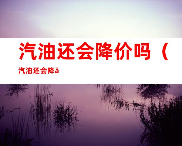 汽油还会降价吗(汽油还会降价吗2021年10月)