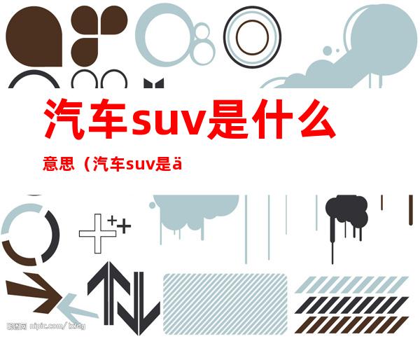 汽车suv是什么意思(汽车suv是什么具体什么意思)