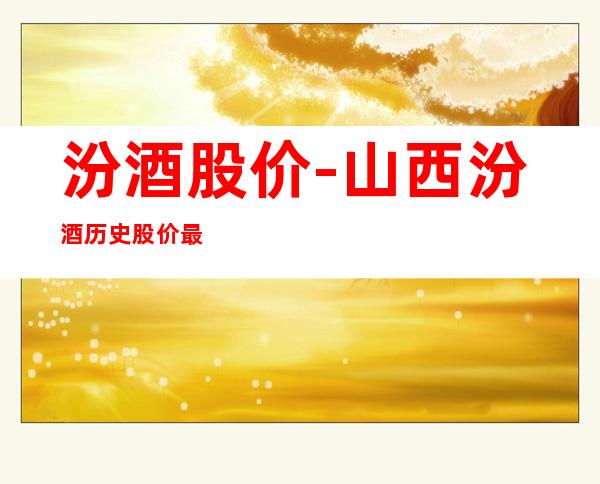 汾酒股价-山西汾酒历史股价最高点