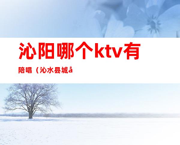 沁阳哪个ktv有陪唱(沁水县城哪个KTV有陪唱歌的)