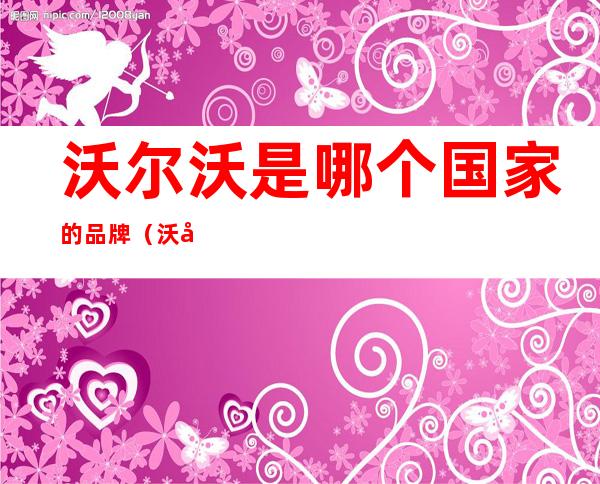 沃尔沃是哪个国家的品牌(沃尔沃这个品牌是哪个国家的)