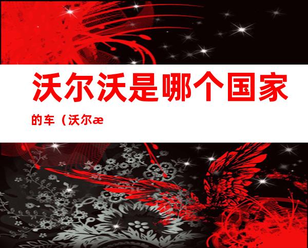 沃尔沃是哪个国家的车(沃尔沃哪个国家的车哪个品牌)