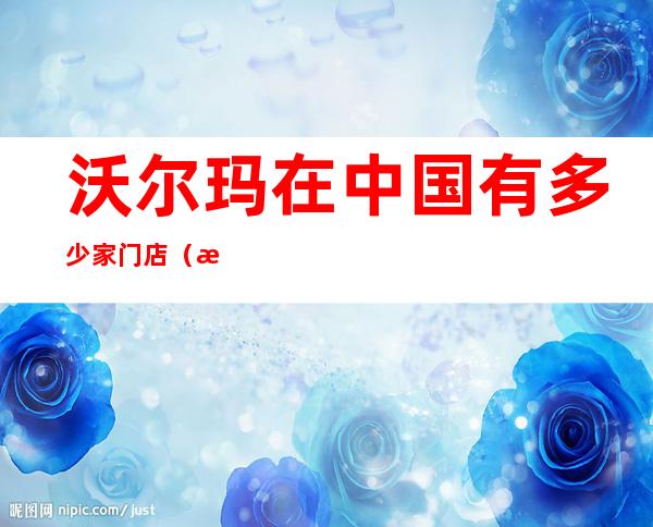 沃尔玛在中国有多少家门店(沃尔玛在全国有多少家店)