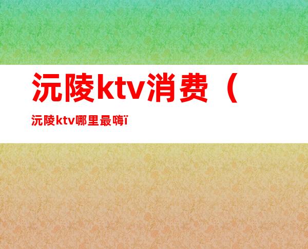 沅陵ktv消费(沅陵ktv哪里最嗨)