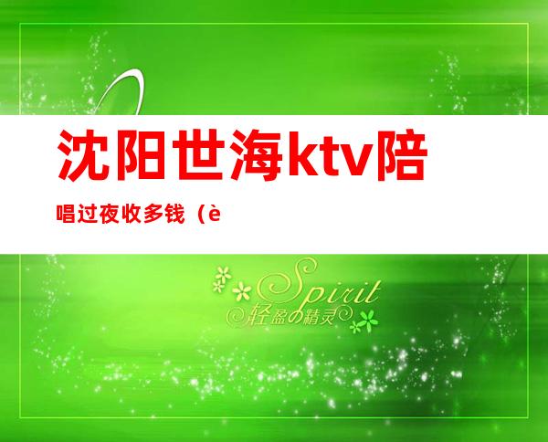 沈阳世海ktv陪唱过夜收多钱(辽阳夜猫ktv陪唱多少钱)