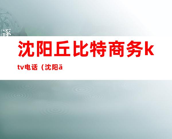 沈阳丘比特商务ktv电话（沈阳丘比特商务ktv电话号码）