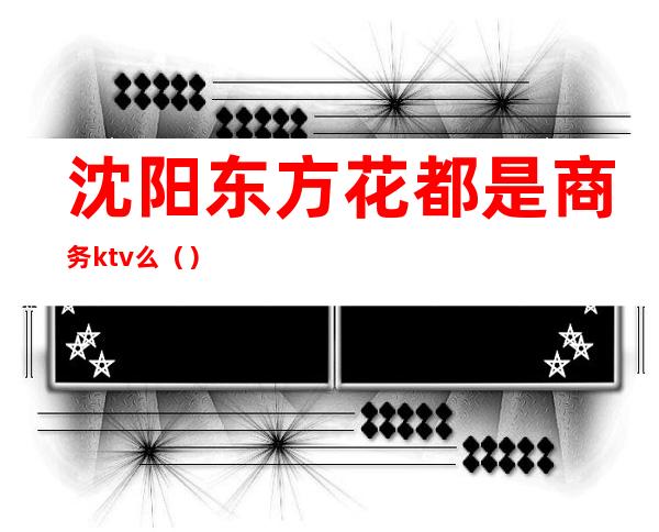 沈阳东方花都是商务ktv么()