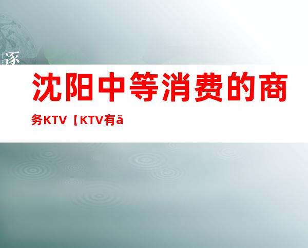 沈阳中等消费的商务KTV【KTV有什么服务】