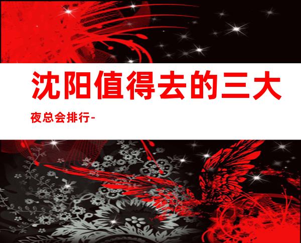 沈阳值得去的三大夜总会排行-沈阳好玩的商务KTV预定