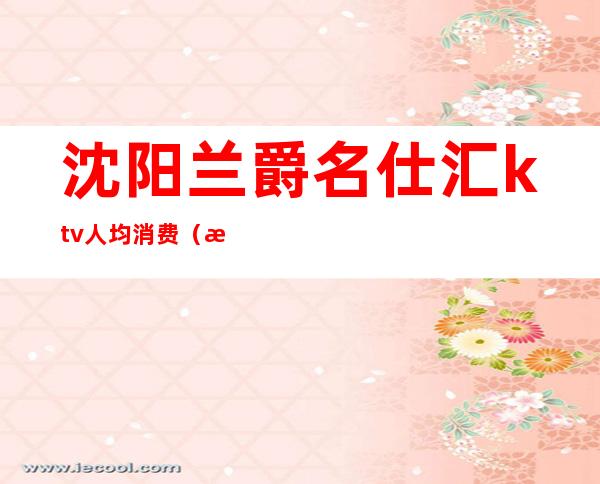 沈阳兰爵名仕汇ktv人均消费(沈阳爵名仕汇KTV)