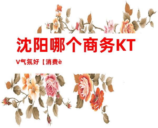 沈阳哪个商务KTV气氛好【消费较低性价比高的KTV】