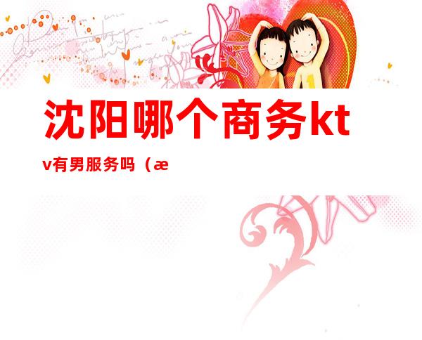 沈阳哪个商务ktv有男服务吗(沈阳的商务KTV)
