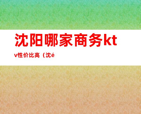 沈阳哪家商务ktv性价比高（沈阳最爱商务ktv消费）