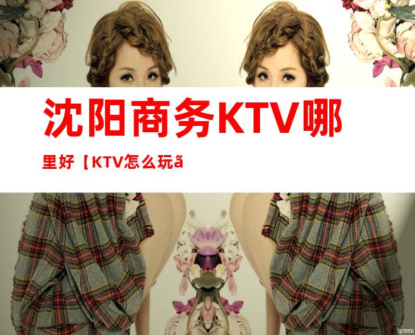 沈阳商务KTV哪里好【KTV怎么玩】