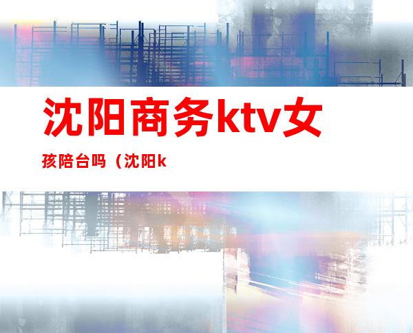 沈阳商务ktv女孩陪台吗(沈阳ktv陪唱女价格表)