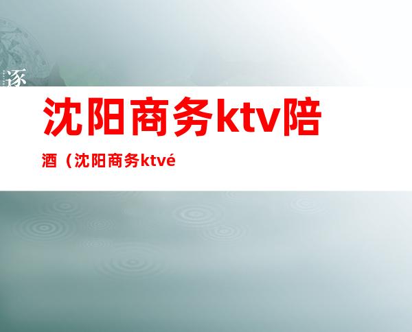 沈阳商务ktv陪酒(沈阳商务ktv陪酒招聘吗)