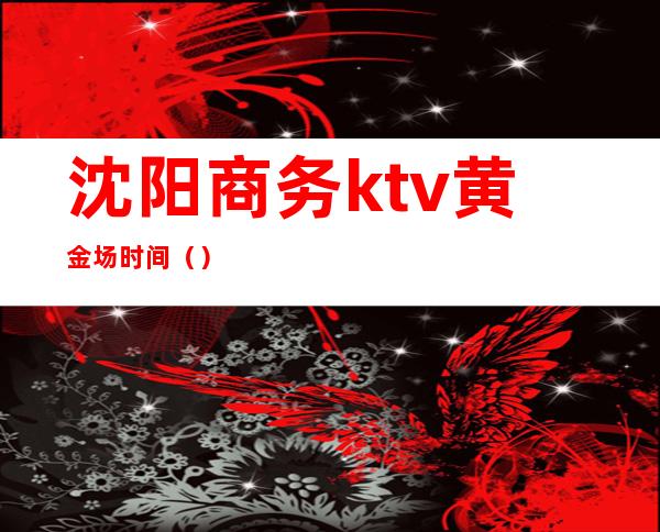 沈阳商务ktv黄金场时间()