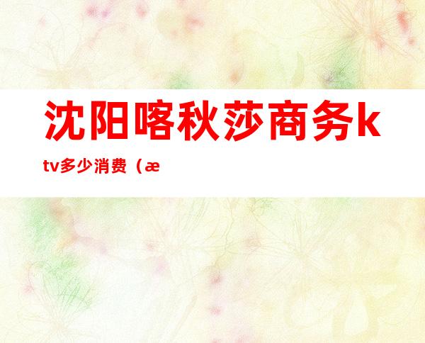 沈阳喀秋莎商务ktv多少消费(沈阳喀秋莎商务ktv多少消费)