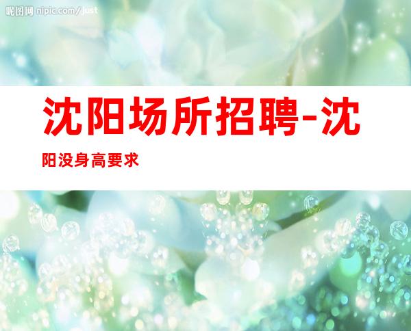 沈阳场所招聘-沈阳没身高要求KTV好上房改变一生感恩信任