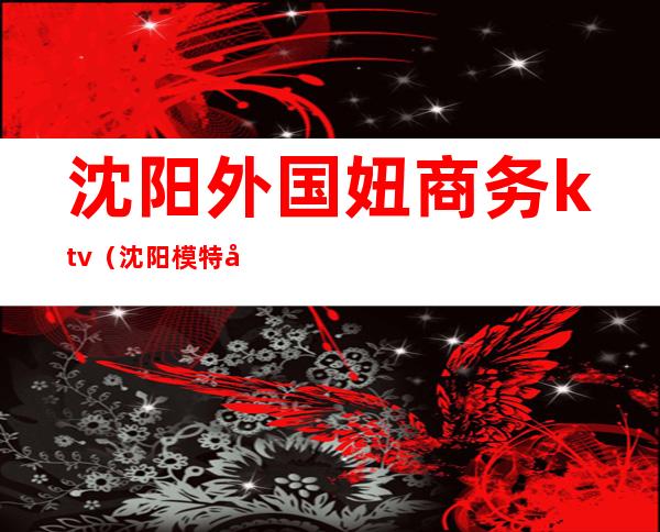 沈阳外国妞商务ktv(沈阳模特商务价格)