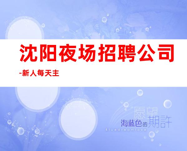 沈阳夜场招聘公司-新人每天主推