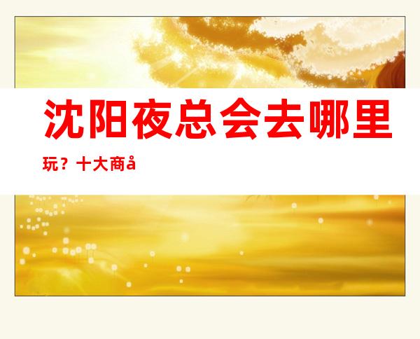 沈阳夜总会去哪里玩?十大商务KTV排行榜给你答案
