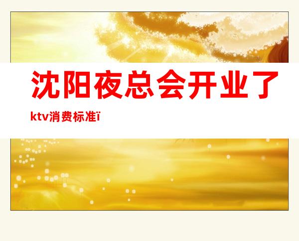 沈阳夜总会开业了ktv消费标准(沈阳ktv现在营业吗)