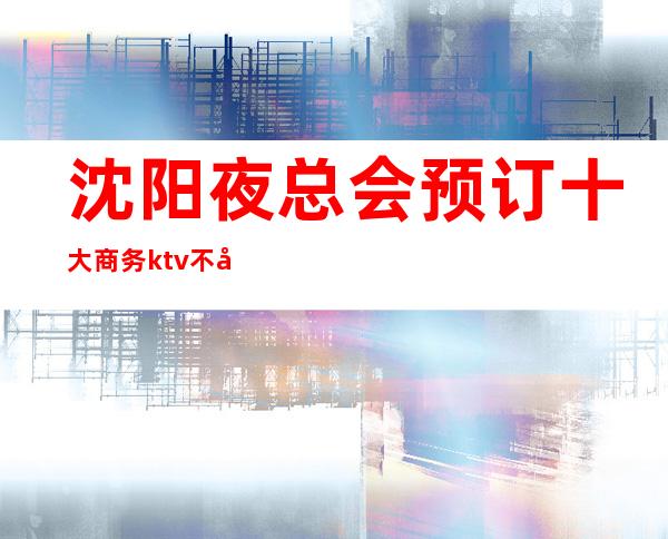 沈阳夜总会预订 十大商务ktv不容错过的场所