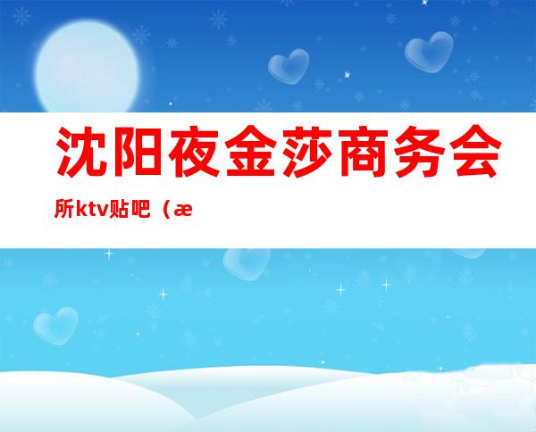 沈阳夜金莎商务会所ktv贴吧(沈阳夜金莎ktv)
