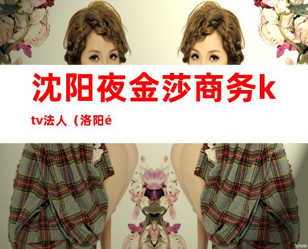 沈阳夜金莎商务ktv法人(洛阳金莎ktv)