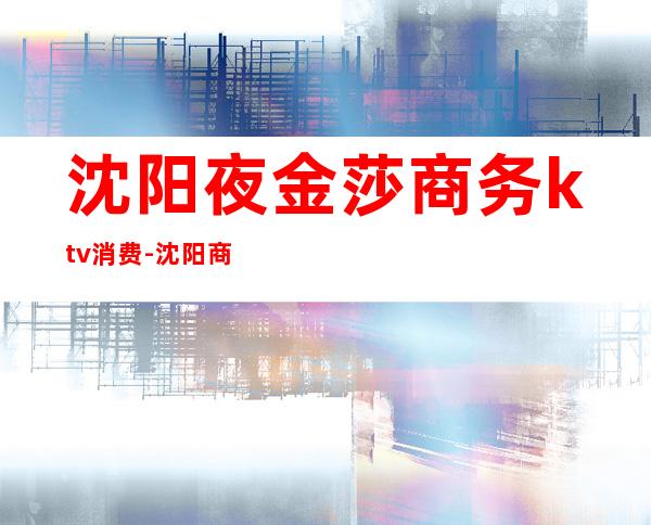沈阳夜金莎商务ktv消费-沈阳商务KTV哪家好玩