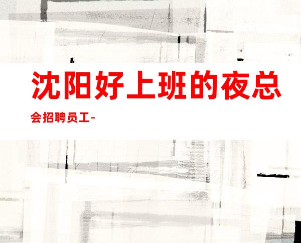 沈阳好上班的夜总会招聘员工-生意好的ktv管住宿可兼职