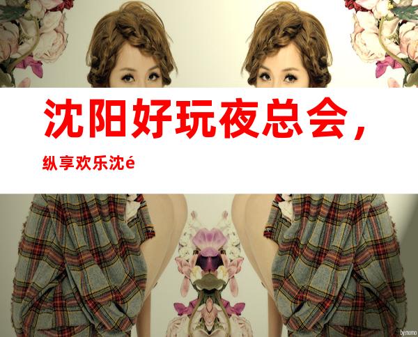 沈阳好玩夜总会，纵享欢乐沈阳好玩有趣夜总会盘点