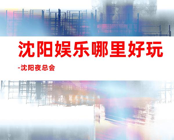 沈阳娱乐哪里好玩-沈阳夜总会预订咨询
