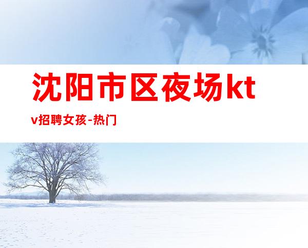 沈阳市区夜场ktv招聘女孩-热门夜总会高薪日结好上班
