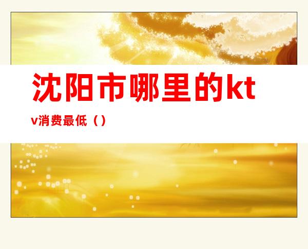 沈阳市哪里的ktv消费最低()